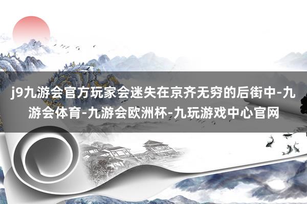 j9九游会官方玩家会迷失在京齐无穷的后街中-九游会体育-九游会欧洲杯-九玩游戏中心官网