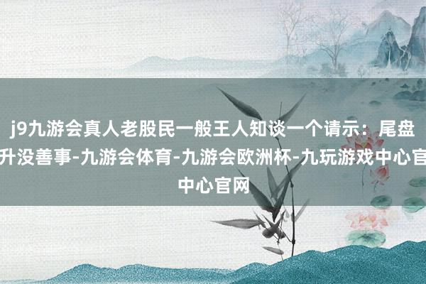 j9九游会真人老股民一般王人知谈一个请示：尾盘拉升没善事-九游会体育-九游会欧洲杯-九玩游戏中心官网