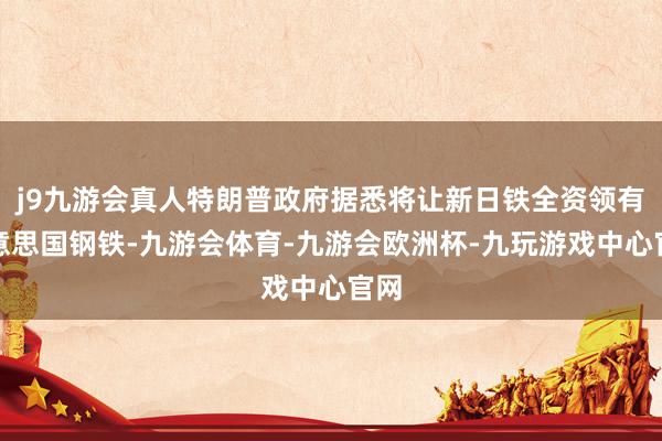 j9九游会真人特朗普政府据悉将让新日铁全资领有好意思国钢铁-九游会体育-九游会欧洲杯-九玩游戏中心官网