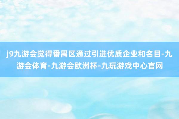 j9九游会觉得番禺区通过引进优质企业和名目-九游会体育-九游会欧洲杯-九玩游戏中心官网
