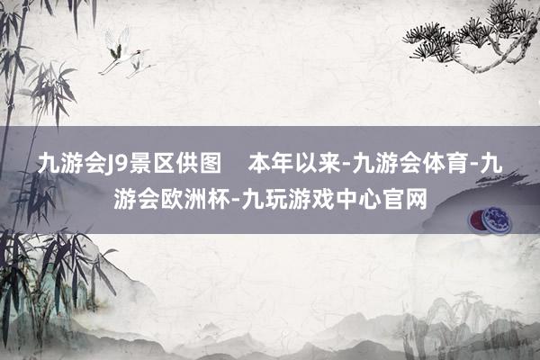 九游会J9景区供图    本年以来-九游会体育-九游会欧洲杯-九玩游戏中心官网
