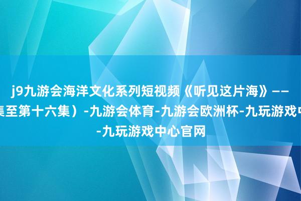 j9九游会海洋文化系列短视频《听见这片海》——（第九集至第十六集）-九游会体育-九游会欧洲杯-九玩游戏中心官网