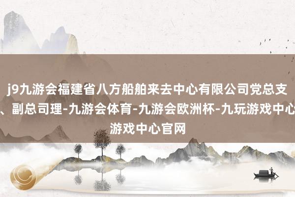 j9九游会福建省八方船舶来去中心有限公司党总支布告、副总司理-九游会体育-九游会欧洲杯-九玩游戏中心官网