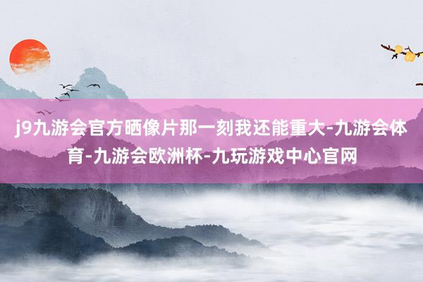 j9九游会官方晒像片那一刻我还能重大-九游会体育-九游会欧洲杯-九玩游戏中心官网