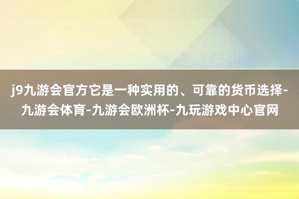 j9九游会官方它是一种实用的、可靠的货币选择-九游会体育-九游会欧洲杯-九玩游戏中心官网