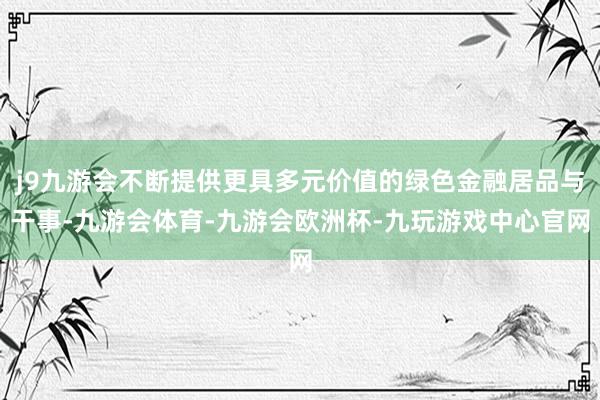 j9九游会不断提供更具多元价值的绿色金融居品与干事-九游会体育-九游会欧洲杯-九玩游戏中心官网