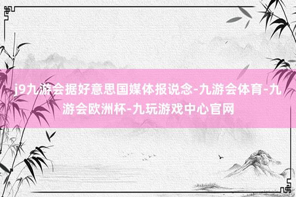 j9九游会　　据好意思国媒体报说念-九游会体育-九游会欧洲杯-九玩游戏中心官网
