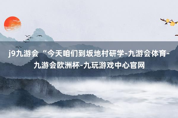 j9九游会 “今天咱们到坂地村研学-九游会体育-九游会欧洲杯-九玩游戏中心官网