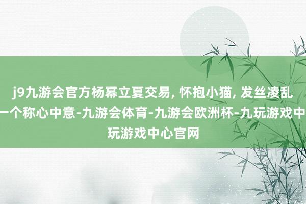 j9九游会官方杨幂立夏交易, 怀抱小猫, 发丝凌乱, 主打一个称心中意-九游会体育-九游会欧洲杯-九玩游戏中心官网