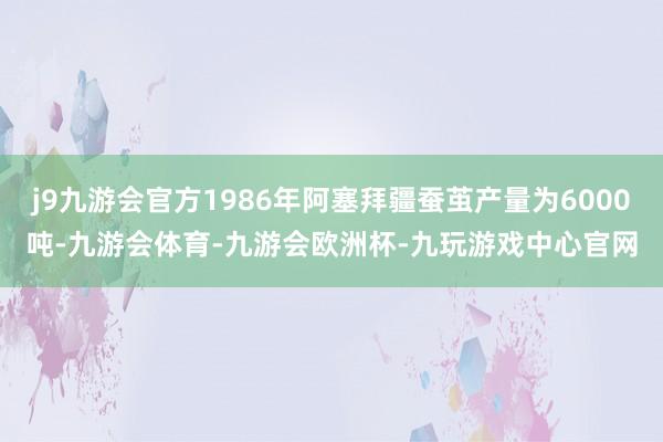 j9九游会官方1986年阿塞拜疆蚕茧产量为6000吨-九游会体育-九游会欧洲杯-九玩游戏中心官网
