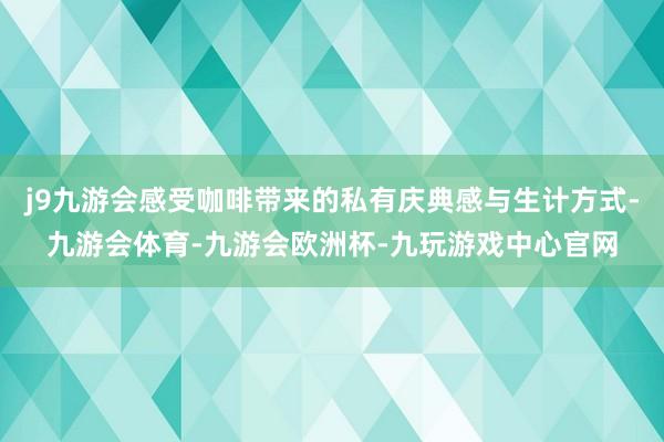 j9九游会感受咖啡带来的私有庆典感与生计方式-九游会体育-九游会欧洲杯-九玩游戏中心官网