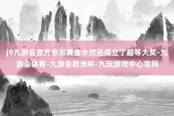 j9九游会官方京东黄金水饺还成立了超等大奖-九游会体育-九游会欧洲杯-九玩游戏中心官网