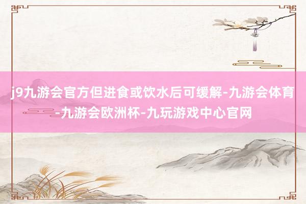 j9九游会官方但进食或饮水后可缓解-九游会体育-九游会欧洲杯-九玩游戏中心官网