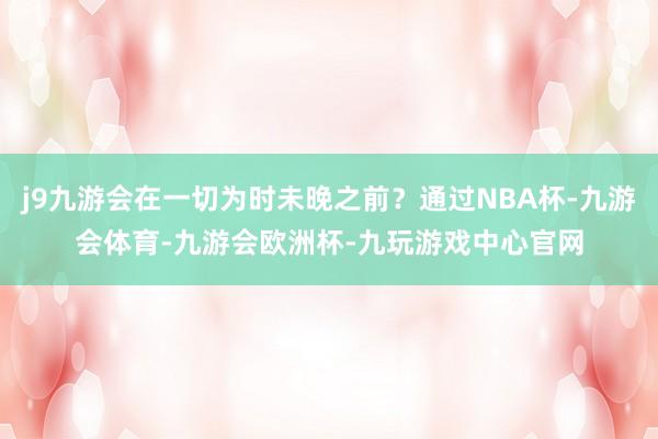 j9九游会在一切为时未晚之前？通过NBA杯-九游会体育-九游会欧洲杯-九玩游戏中心官网