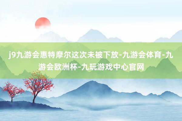 j9九游会惠特摩尔这次未被下放-九游会体育-九游会欧洲杯-九玩游戏中心官网