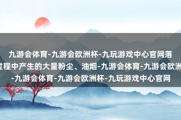 九游会体育-九游会欧洲杯-九玩游戏中心官网落砂处理工序等在锻造过程中产生的大量粉尘、油烟-九游会体育-九游会欧洲杯-九玩游戏中心官网