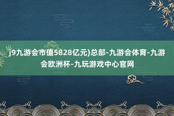 j9九游会市值5828亿元)总部-九游会体育-九游会欧洲杯-九玩游戏中心官网