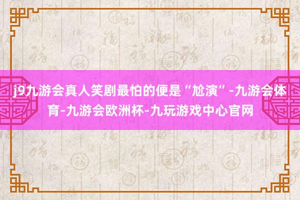 j9九游会真人笑剧最怕的便是“尬演”-九游会体育-九游会欧洲杯-九玩游戏中心官网