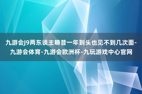 九游会J9两东谈主畴昔一年到头也见不到几次面-九游会体育-九游会欧洲杯-九玩游戏中心官网