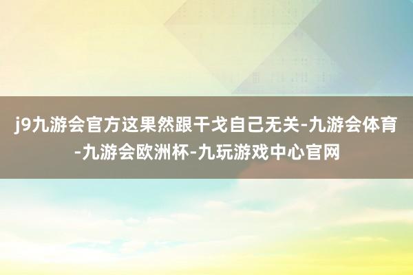 j9九游会官方这果然跟干戈自己无关-九游会体育-九游会欧洲杯-九玩游戏中心官网
