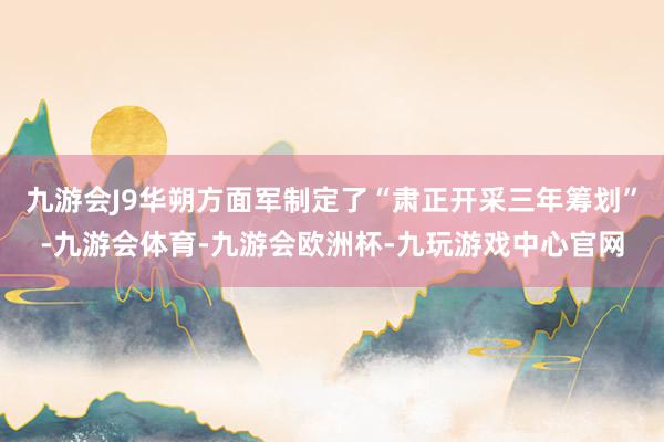 九游会J9华朔方面军制定了“肃正开采三年筹划”-九游会体育-九游会欧洲杯-九玩游戏中心官网