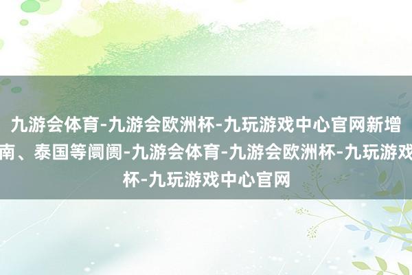 九游会体育-九游会欧洲杯-九玩游戏中心官网新增韩国、越南、泰国等阛阓-九游会体育-九游会欧洲杯-九玩游戏中心官网