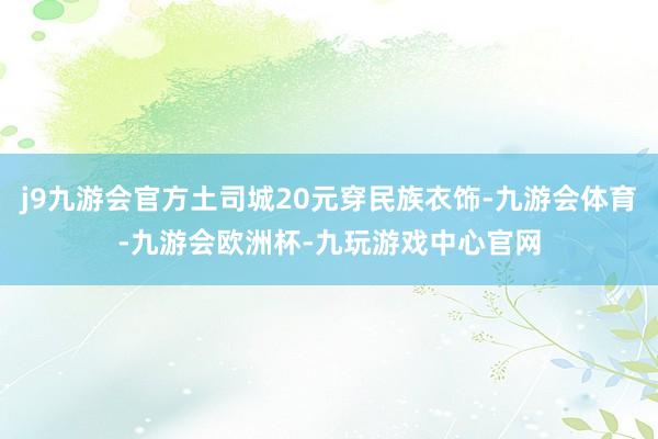j9九游会官方土司城20元穿民族衣饰-九游会体育-九游会欧洲杯-九玩游戏中心官网