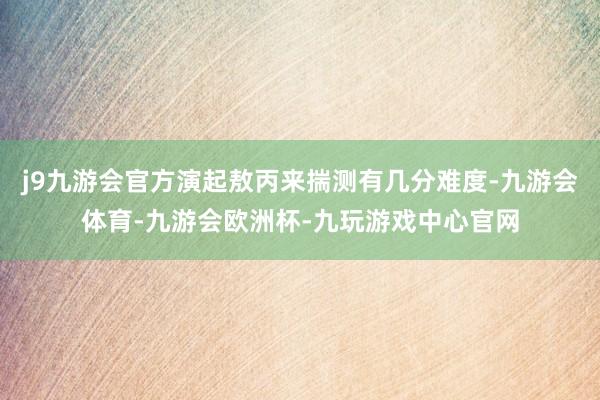 j9九游会官方演起敖丙来揣测有几分难度-九游会体育-九游会欧洲杯-九玩游戏中心官网