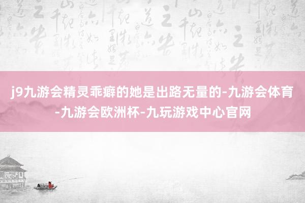 j9九游会精灵乖癖的她是出路无量的-九游会体育-九游会欧洲杯-九玩游戏中心官网