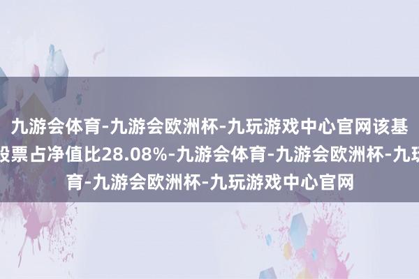 九游会体育-九游会欧洲杯-九玩游戏中心官网该基金钞票树立：股票占净值比28.08%-九游会体育-九游会欧洲杯-九玩游戏中心官网