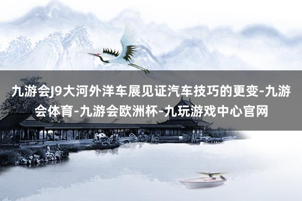 九游会J9大河外洋车展见证汽车技巧的更变-九游会体育-九游会欧洲杯-九玩游戏中心官网