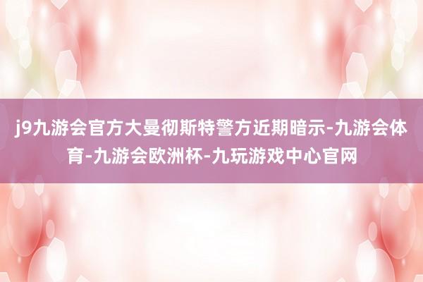 j9九游会官方大曼彻斯特警方近期暗示-九游会体育-九游会欧洲杯-九玩游戏中心官网