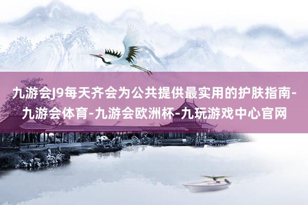 九游会J9每天齐会为公共提供最实用的护肤指南-九游会体育-九游会欧洲杯-九玩游戏中心官网