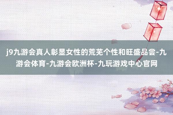 j9九游会真人彰显女性的荒芜个性和旺盛品尝-九游会体育-九游会欧洲杯-九玩游戏中心官网
