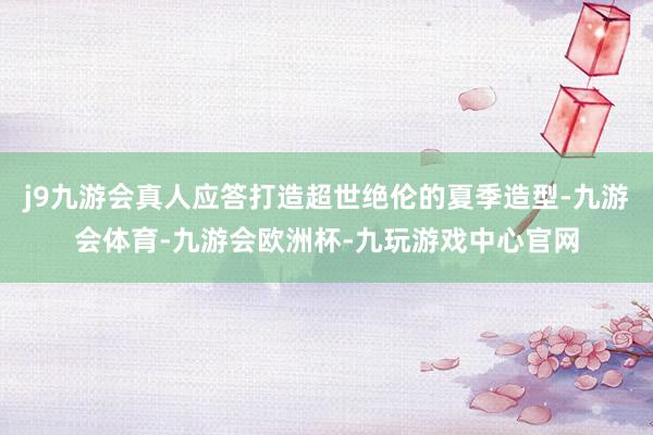 j9九游会真人应答打造超世绝伦的夏季造型-九游会体育-九游会欧洲杯-九玩游戏中心官网