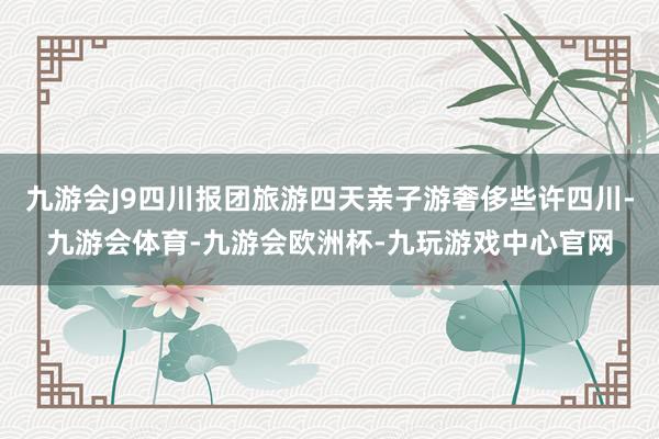 九游会J9四川报团旅游四天亲子游奢侈些许四川-九游会体育-九游会欧洲杯-九玩游戏中心官网