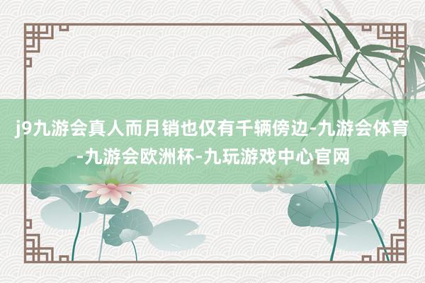 j9九游会真人而月销也仅有千辆傍边-九游会体育-九游会欧洲杯-九玩游戏中心官网
