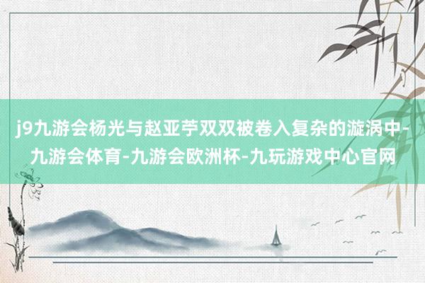 j9九游会杨光与赵亚苧双双被卷入复杂的漩涡中-九游会体育-九游会欧洲杯-九玩游戏中心官网