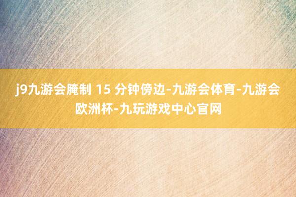 j9九游会腌制 15 分钟傍边-九游会体育-九游会欧洲杯-九玩游戏中心官网