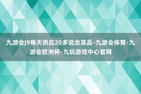 九游会J9每天供应20多说念菜品-九游会体育-九游会欧洲杯-九玩游戏中心官网