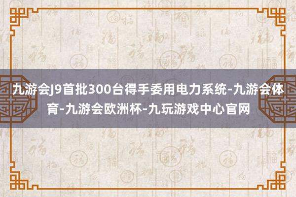 九游会J9首批300台得手委用电力系统-九游会体育-九游会欧洲杯-九玩游戏中心官网
