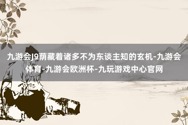 九游会J9荫藏着诸多不为东谈主知的玄机-九游会体育-九游会欧洲杯-九玩游戏中心官网