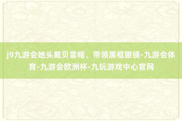 j9九游会她头戴贝雷帽、带领黑框眼镜-九游会体育-九游会欧洲杯-九玩游戏中心官网