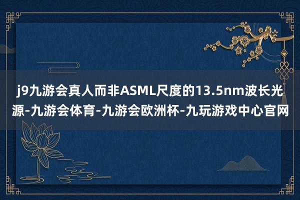 j9九游会真人而非ASML尺度的13.5nm波长光源-九游会体育-九游会欧洲杯-九玩游戏中心官网