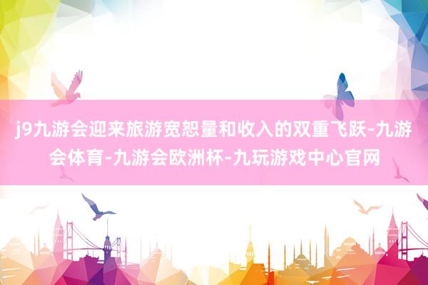 j9九游会迎来旅游宽恕量和收入的双重飞跃-九游会体育-九游会欧洲杯-九玩游戏中心官网