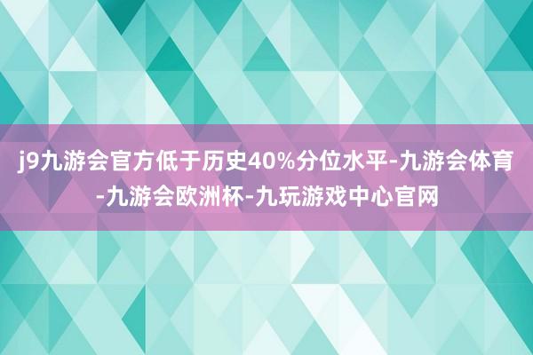 j9九游会官方低于历史40%分位水平-九游会体育-九游会欧洲杯-九玩游戏中心官网