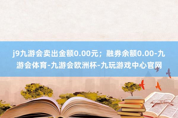 j9九游会卖出金额0.00元；融券余额0.00-九游会体育-九游会欧洲杯-九玩游戏中心官网
