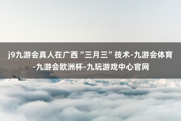 j9九游会真人在广西“三月三”技术-九游会体育-九游会欧洲杯-九玩游戏中心官网
