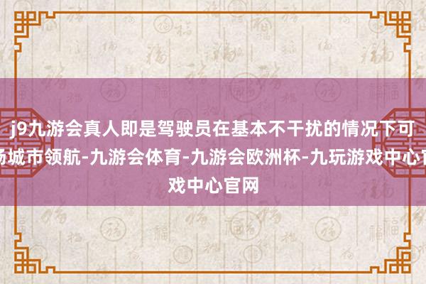 j9九游会真人即是驾驶员在基本不干扰的情况下可收场城市领航-九游会体育-九游会欧洲杯-九玩游戏中心官网