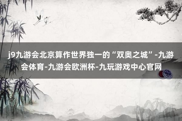 j9九游会北京算作世界独一的“双奥之城”-九游会体育-九游会欧洲杯-九玩游戏中心官网
